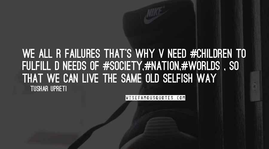 Tushar Upreti Quotes: We all R failures that's why V need #CHILDREN to fulfill D needs of #Society,#Nation,#Worlds , so that we can live the same old selfish way