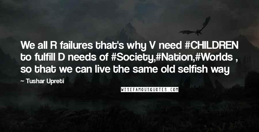 Tushar Upreti Quotes: We all R failures that's why V need #CHILDREN to fulfill D needs of #Society,#Nation,#Worlds , so that we can live the same old selfish way