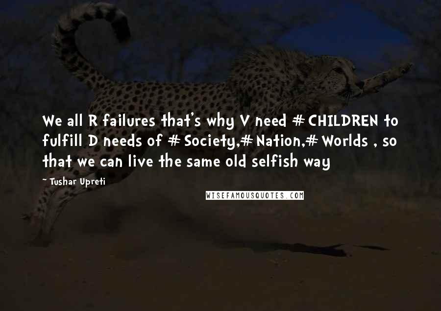 Tushar Upreti Quotes: We all R failures that's why V need #CHILDREN to fulfill D needs of #Society,#Nation,#Worlds , so that we can live the same old selfish way