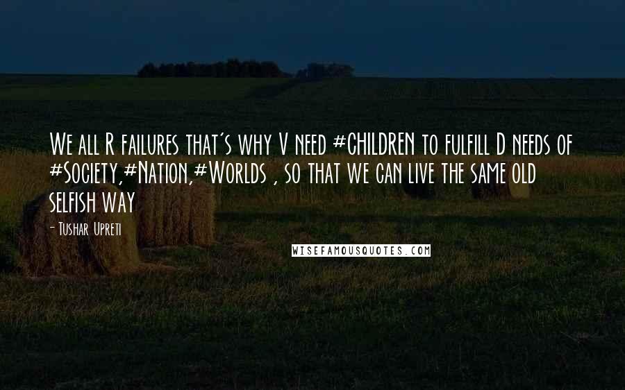 Tushar Upreti Quotes: We all R failures that's why V need #CHILDREN to fulfill D needs of #Society,#Nation,#Worlds , so that we can live the same old selfish way