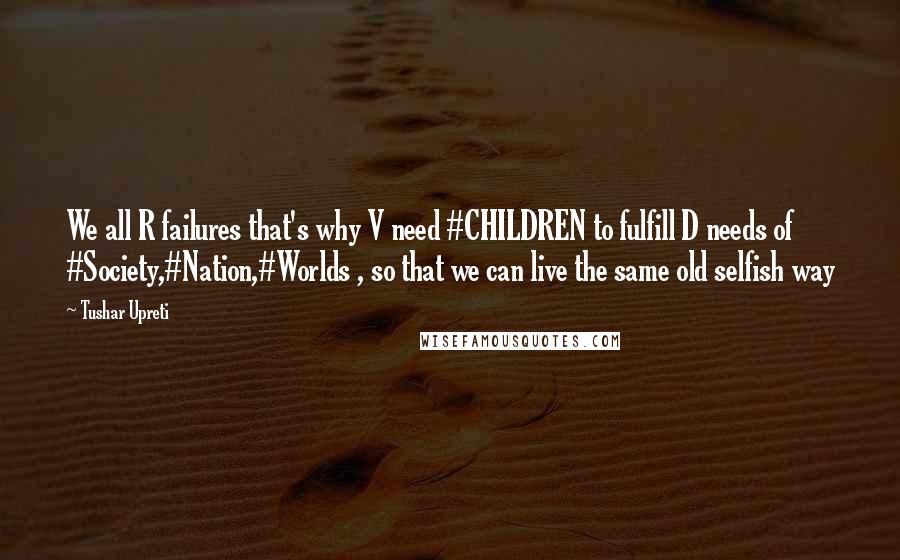 Tushar Upreti Quotes: We all R failures that's why V need #CHILDREN to fulfill D needs of #Society,#Nation,#Worlds , so that we can live the same old selfish way