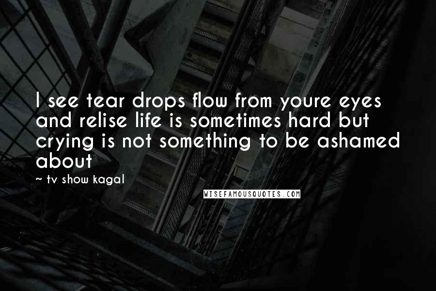 Tv Show Kagal Quotes: I see tear drops flow from youre eyes and relise life is sometimes hard but crying is not something to be ashamed about