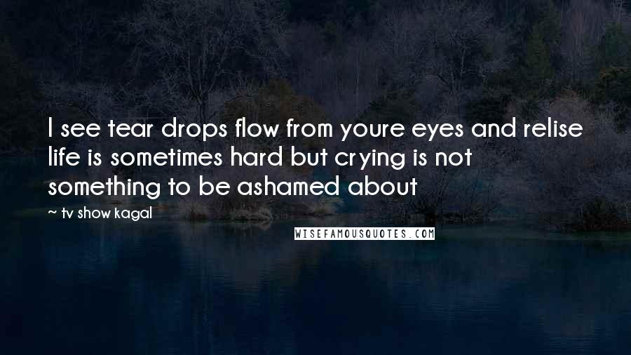 Tv Show Kagal Quotes: I see tear drops flow from youre eyes and relise life is sometimes hard but crying is not something to be ashamed about