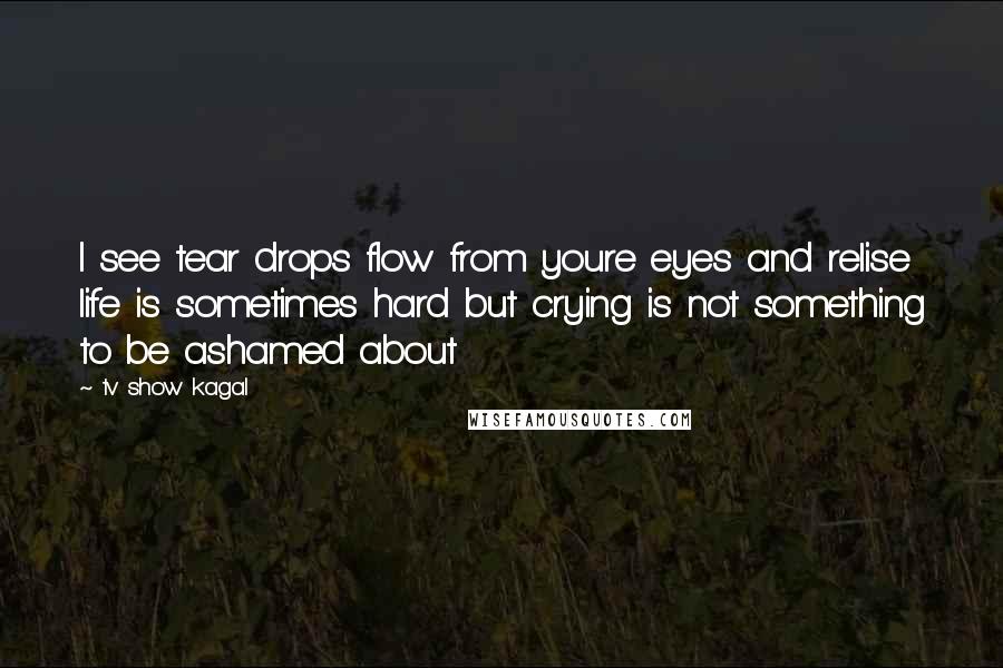 Tv Show Kagal Quotes: I see tear drops flow from youre eyes and relise life is sometimes hard but crying is not something to be ashamed about