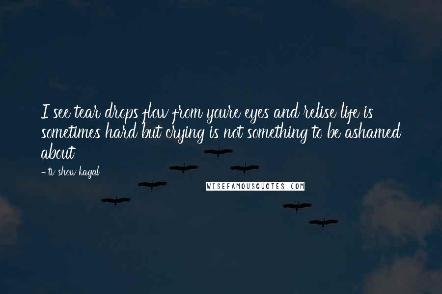 Tv Show Kagal Quotes: I see tear drops flow from youre eyes and relise life is sometimes hard but crying is not something to be ashamed about