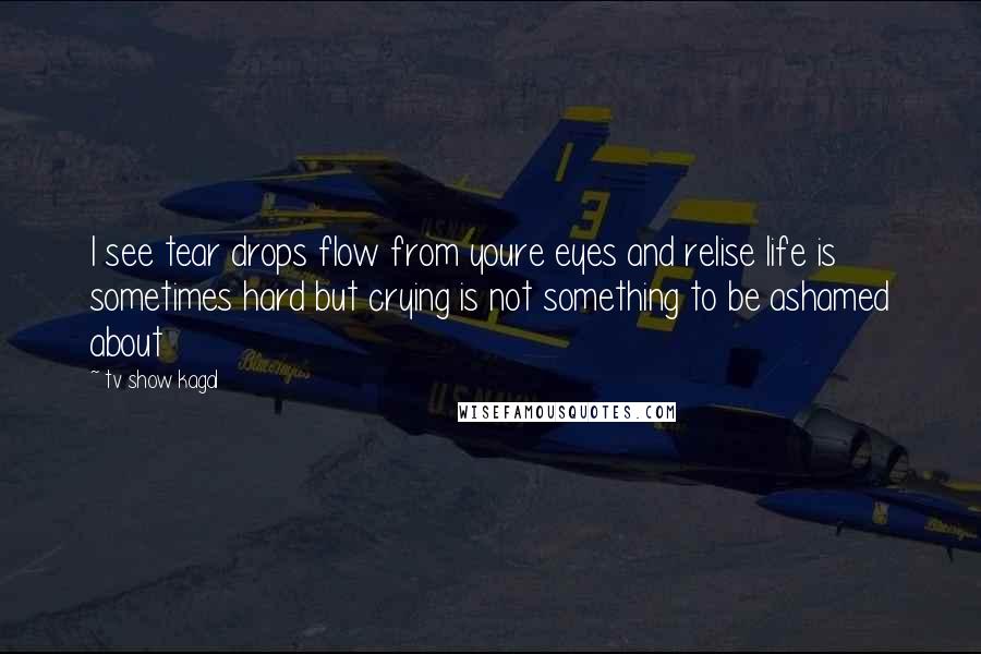 Tv Show Kagal Quotes: I see tear drops flow from youre eyes and relise life is sometimes hard but crying is not something to be ashamed about