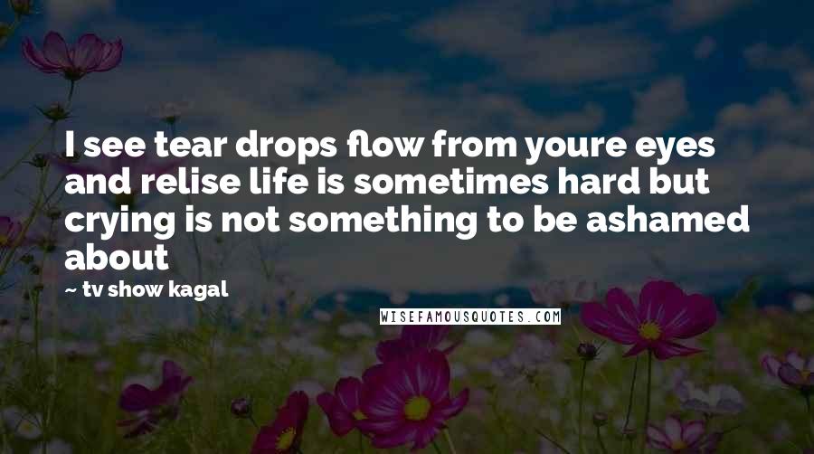 Tv Show Kagal Quotes: I see tear drops flow from youre eyes and relise life is sometimes hard but crying is not something to be ashamed about