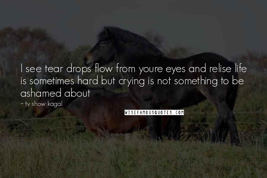 Tv Show Kagal Quotes: I see tear drops flow from youre eyes and relise life is sometimes hard but crying is not something to be ashamed about