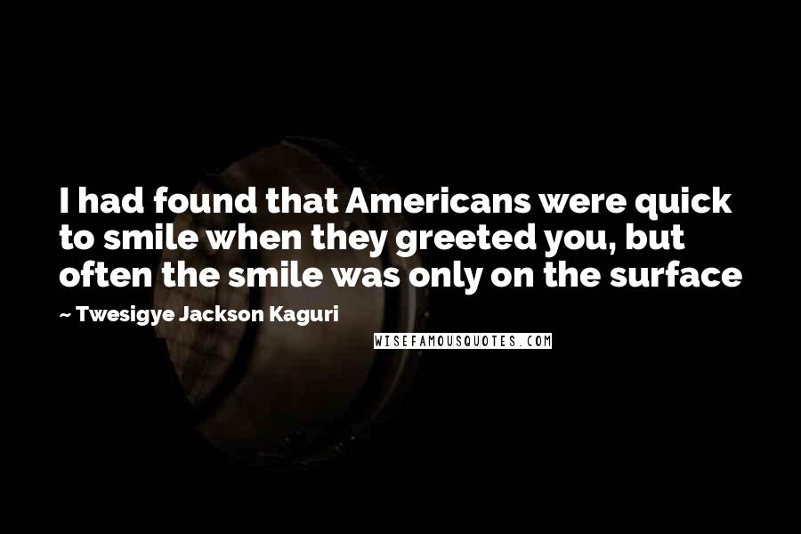 Twesigye Jackson Kaguri Quotes: I had found that Americans were quick to smile when they greeted you, but often the smile was only on the surface
