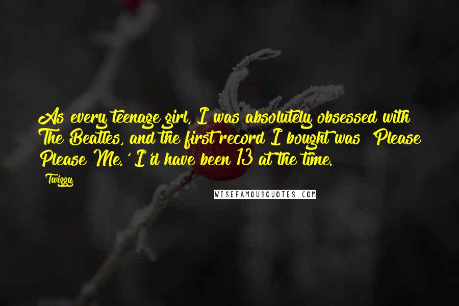 Twiggy Quotes: As every teenage girl, I was absolutely obsessed with The Beatles, and the first record I bought was 'Please Please Me.' I'd have been 13 at the time.