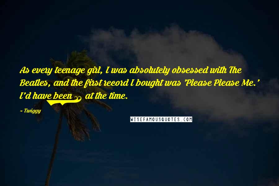 Twiggy Quotes: As every teenage girl, I was absolutely obsessed with The Beatles, and the first record I bought was 'Please Please Me.' I'd have been 13 at the time.