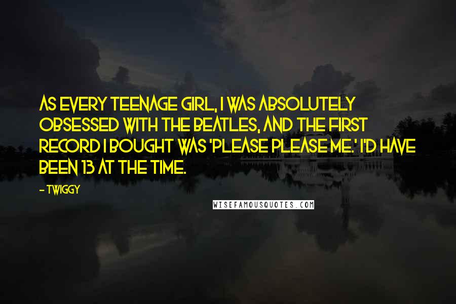 Twiggy Quotes: As every teenage girl, I was absolutely obsessed with The Beatles, and the first record I bought was 'Please Please Me.' I'd have been 13 at the time.