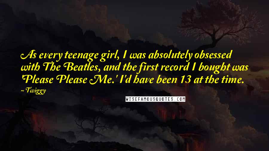 Twiggy Quotes: As every teenage girl, I was absolutely obsessed with The Beatles, and the first record I bought was 'Please Please Me.' I'd have been 13 at the time.