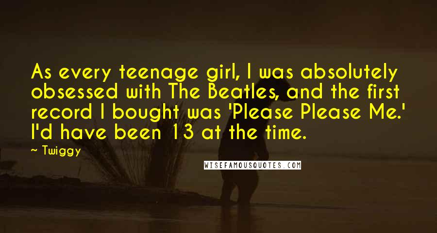 Twiggy Quotes: As every teenage girl, I was absolutely obsessed with The Beatles, and the first record I bought was 'Please Please Me.' I'd have been 13 at the time.