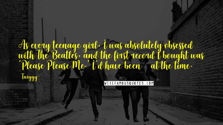 Twiggy Quotes: As every teenage girl, I was absolutely obsessed with The Beatles, and the first record I bought was 'Please Please Me.' I'd have been 13 at the time.