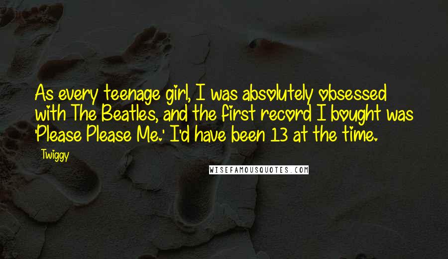 Twiggy Quotes: As every teenage girl, I was absolutely obsessed with The Beatles, and the first record I bought was 'Please Please Me.' I'd have been 13 at the time.