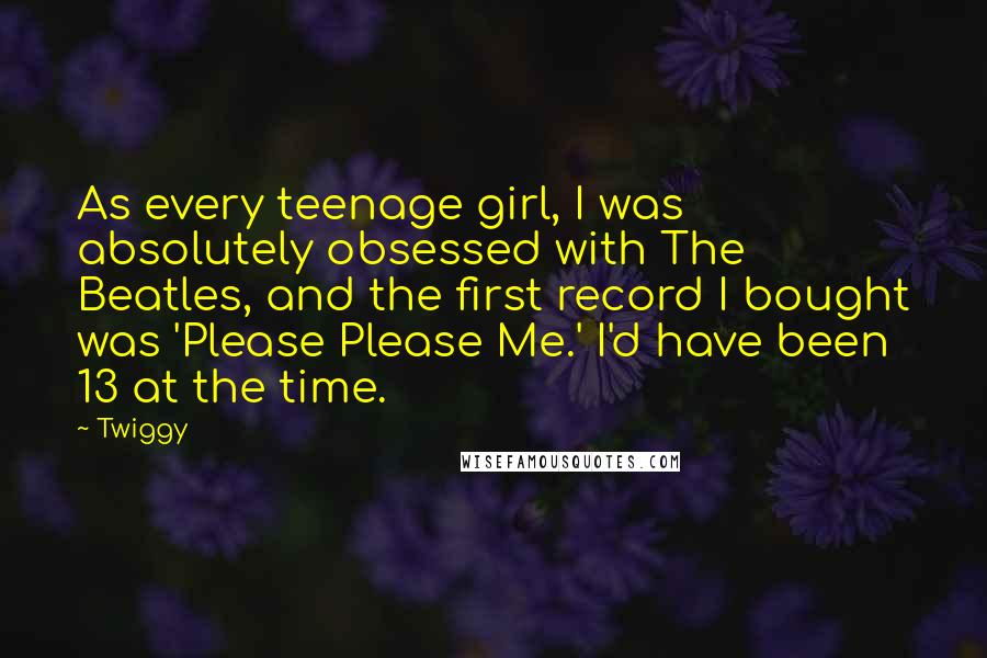 Twiggy Quotes: As every teenage girl, I was absolutely obsessed with The Beatles, and the first record I bought was 'Please Please Me.' I'd have been 13 at the time.