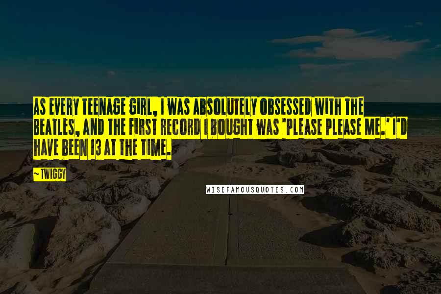 Twiggy Quotes: As every teenage girl, I was absolutely obsessed with The Beatles, and the first record I bought was 'Please Please Me.' I'd have been 13 at the time.