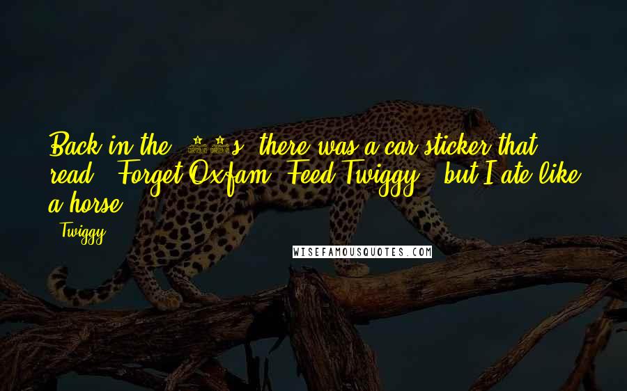 Twiggy Quotes: Back in the '60s, there was a car sticker that read, 'Forget Oxfam, Feed Twiggy,' but I ate like a horse.