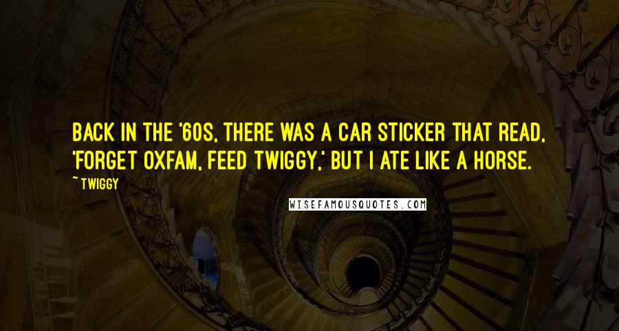 Twiggy Quotes: Back in the '60s, there was a car sticker that read, 'Forget Oxfam, Feed Twiggy,' but I ate like a horse.