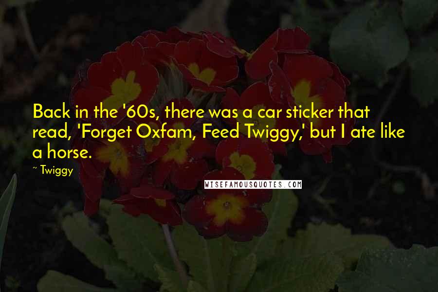 Twiggy Quotes: Back in the '60s, there was a car sticker that read, 'Forget Oxfam, Feed Twiggy,' but I ate like a horse.