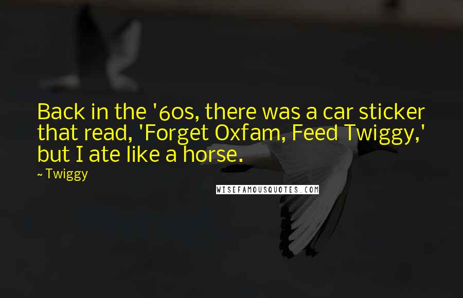 Twiggy Quotes: Back in the '60s, there was a car sticker that read, 'Forget Oxfam, Feed Twiggy,' but I ate like a horse.
