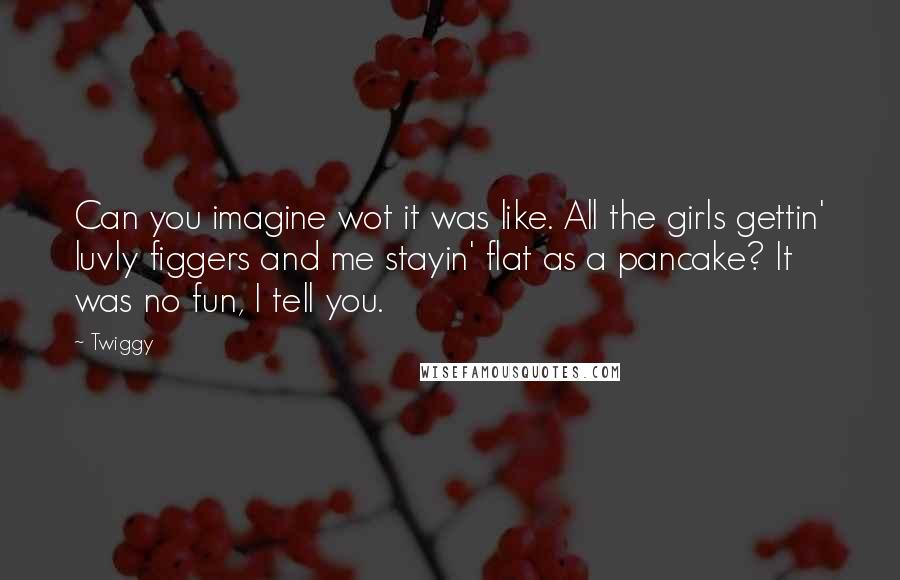 Twiggy Quotes: Can you imagine wot it was like. All the girls gettin' luvly figgers and me stayin' flat as a pancake? It was no fun, I tell you.