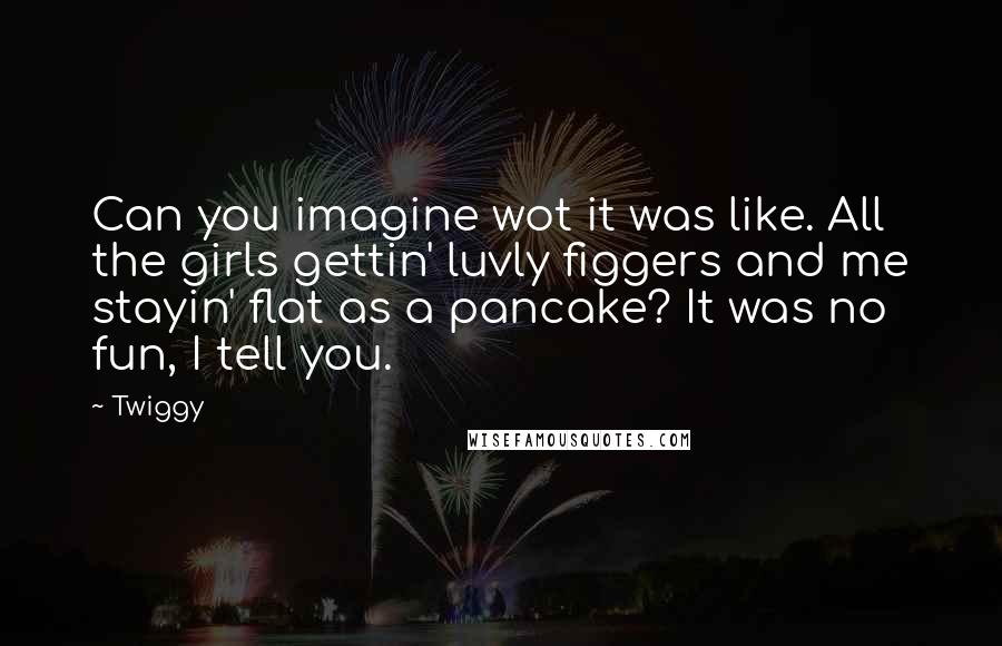 Twiggy Quotes: Can you imagine wot it was like. All the girls gettin' luvly figgers and me stayin' flat as a pancake? It was no fun, I tell you.