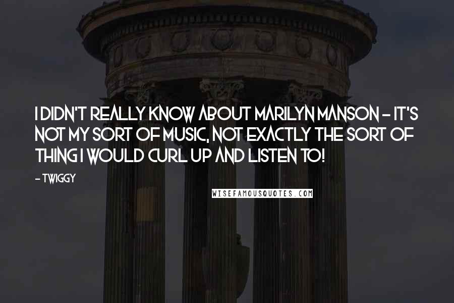 Twiggy Quotes: I didn't really know about Marilyn Manson - it's not my sort of music, not exactly the sort of thing I would curl up and listen to!