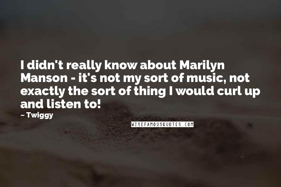 Twiggy Quotes: I didn't really know about Marilyn Manson - it's not my sort of music, not exactly the sort of thing I would curl up and listen to!