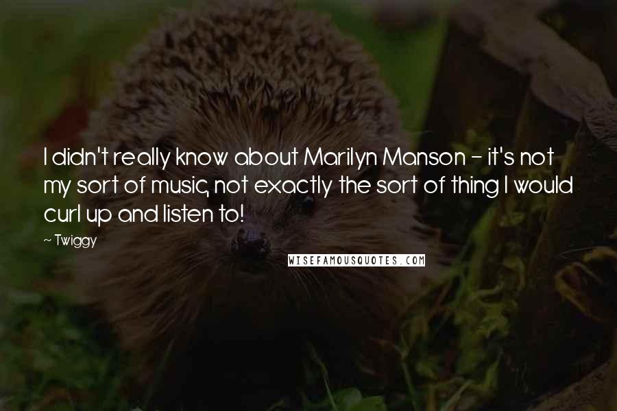 Twiggy Quotes: I didn't really know about Marilyn Manson - it's not my sort of music, not exactly the sort of thing I would curl up and listen to!