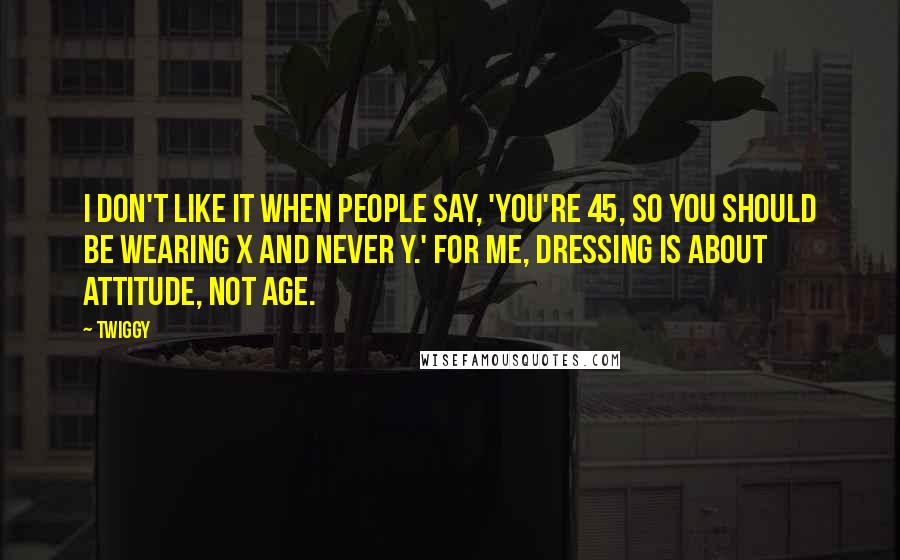 Twiggy Quotes: I don't like it when people say, 'You're 45, so you should be wearing X and never Y.' For me, dressing is about attitude, not age.