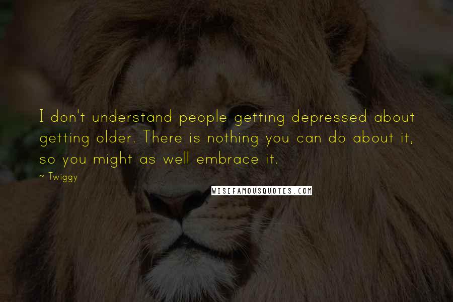 Twiggy Quotes: I don't understand people getting depressed about getting older. There is nothing you can do about it, so you might as well embrace it.