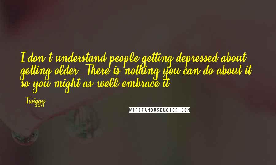 Twiggy Quotes: I don't understand people getting depressed about getting older. There is nothing you can do about it, so you might as well embrace it.