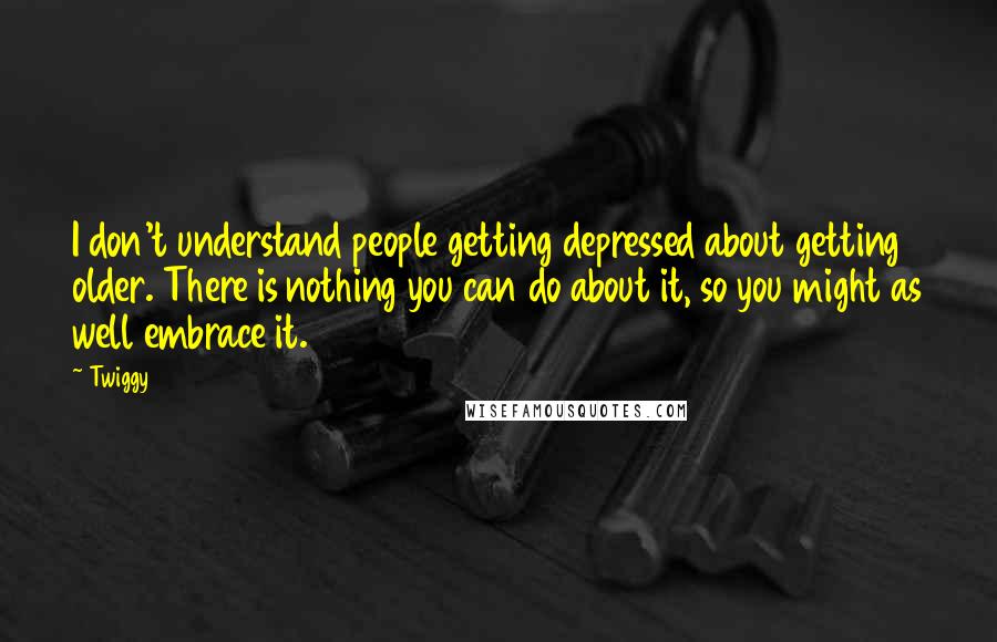 Twiggy Quotes: I don't understand people getting depressed about getting older. There is nothing you can do about it, so you might as well embrace it.