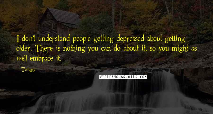 Twiggy Quotes: I don't understand people getting depressed about getting older. There is nothing you can do about it, so you might as well embrace it.