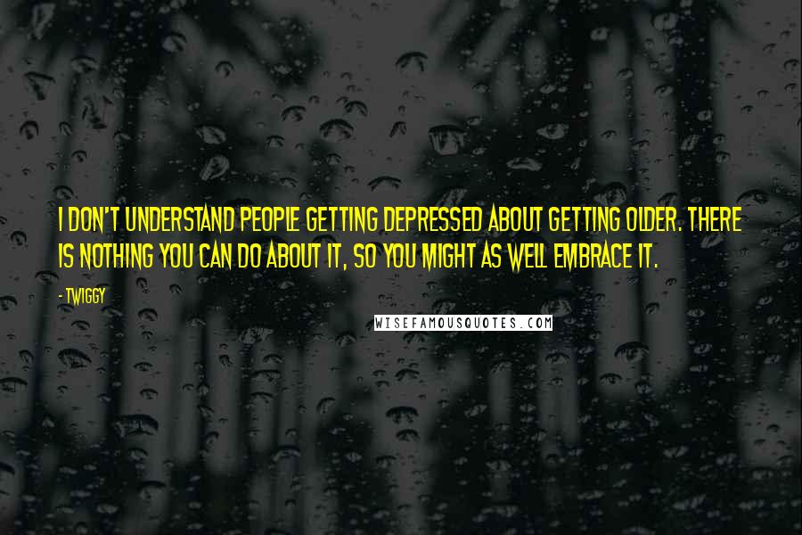 Twiggy Quotes: I don't understand people getting depressed about getting older. There is nothing you can do about it, so you might as well embrace it.