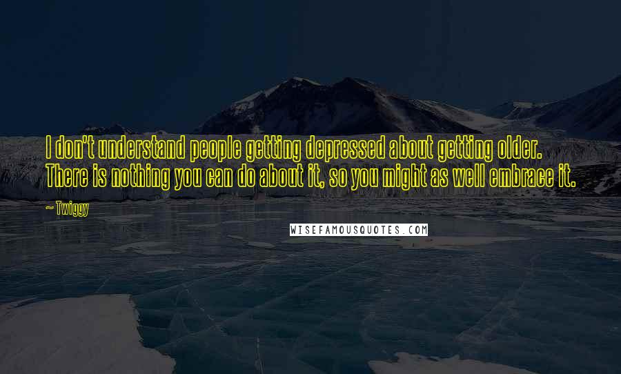 Twiggy Quotes: I don't understand people getting depressed about getting older. There is nothing you can do about it, so you might as well embrace it.