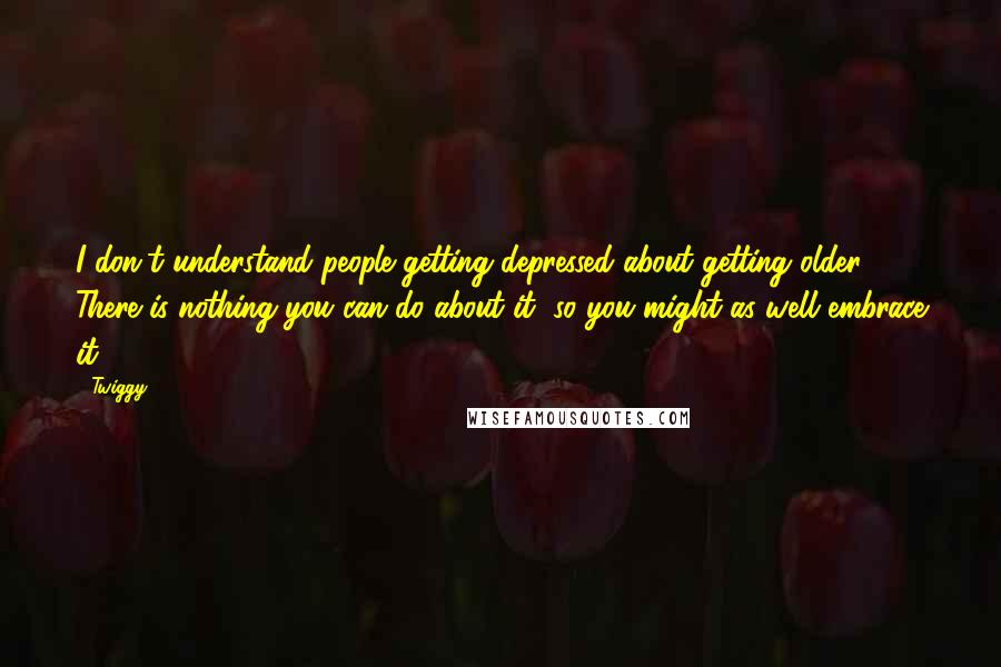 Twiggy Quotes: I don't understand people getting depressed about getting older. There is nothing you can do about it, so you might as well embrace it.