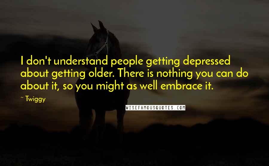 Twiggy Quotes: I don't understand people getting depressed about getting older. There is nothing you can do about it, so you might as well embrace it.