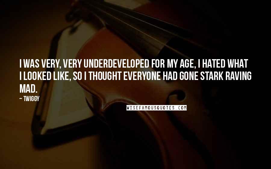 Twiggy Quotes: I was very, very underdeveloped for my age, I hated what I looked like, so I thought everyone had gone stark raving mad.