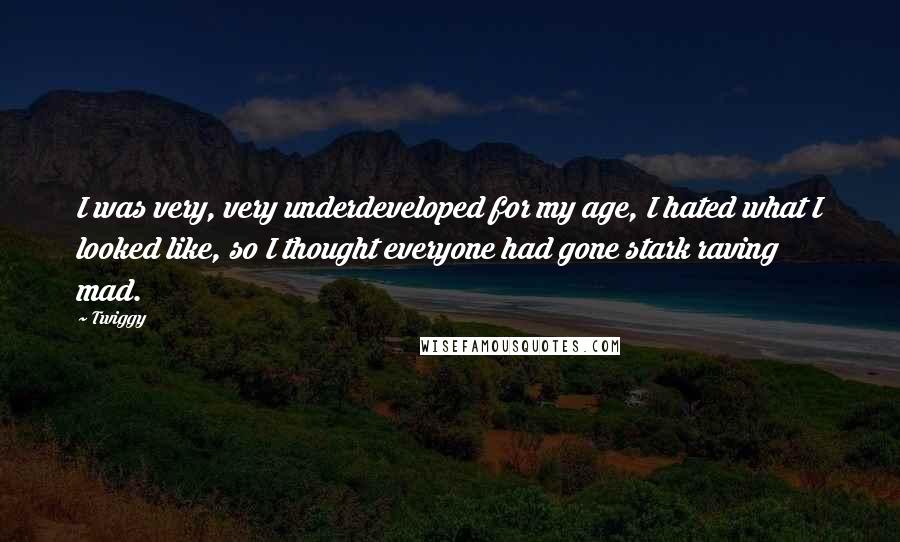 Twiggy Quotes: I was very, very underdeveloped for my age, I hated what I looked like, so I thought everyone had gone stark raving mad.