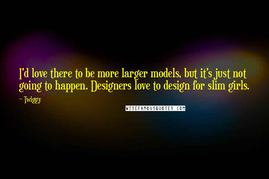 Twiggy Quotes: I'd love there to be more larger models, but it's just not going to happen. Designers love to design for slim girls.