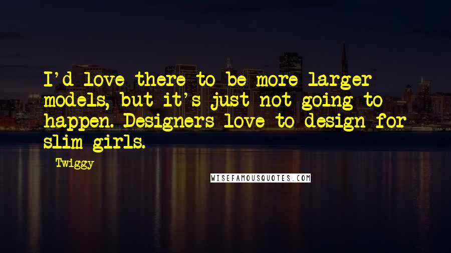 Twiggy Quotes: I'd love there to be more larger models, but it's just not going to happen. Designers love to design for slim girls.