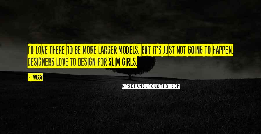 Twiggy Quotes: I'd love there to be more larger models, but it's just not going to happen. Designers love to design for slim girls.