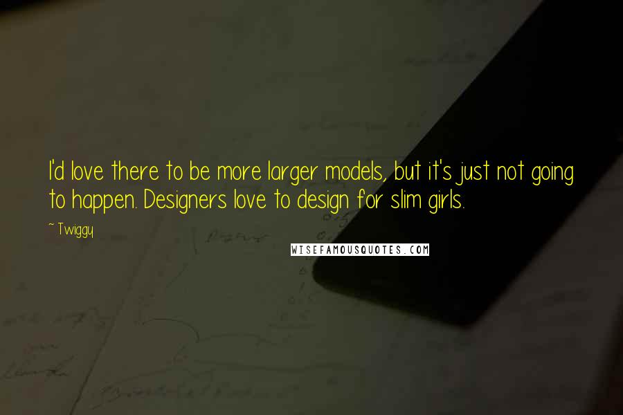 Twiggy Quotes: I'd love there to be more larger models, but it's just not going to happen. Designers love to design for slim girls.