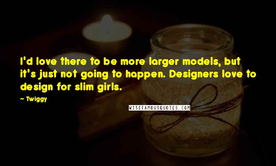 Twiggy Quotes: I'd love there to be more larger models, but it's just not going to happen. Designers love to design for slim girls.
