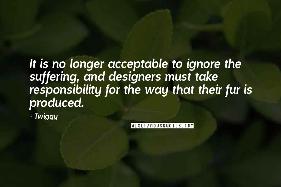 Twiggy Quotes: It is no longer acceptable to ignore the suffering, and designers must take responsibility for the way that their fur is produced.