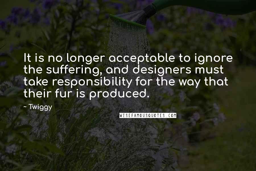 Twiggy Quotes: It is no longer acceptable to ignore the suffering, and designers must take responsibility for the way that their fur is produced.