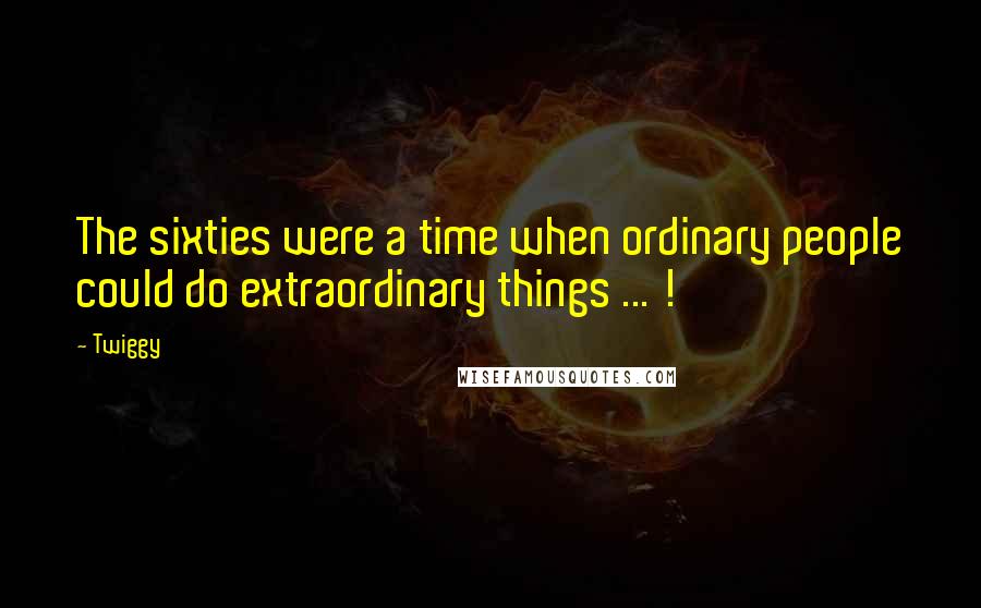 Twiggy Quotes: The sixties were a time when ordinary people could do extraordinary things ... !